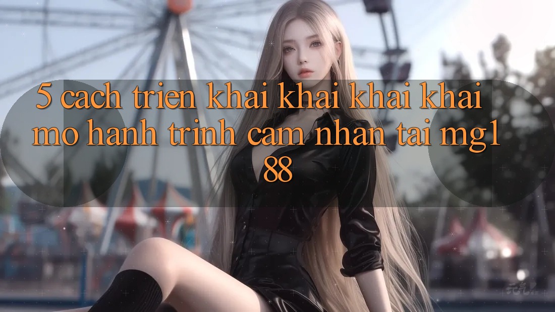 5. Cách triển khai Khai khai khai mở Hành Trình Cảm nhận Tại mg188