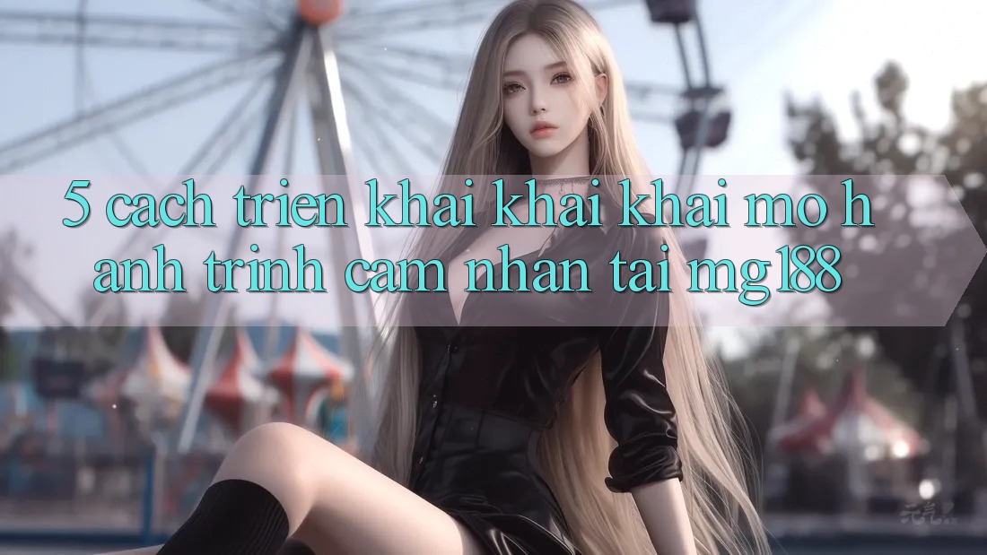 5. Cách triển khai Khai khai mở Hành Trình Cảm nhận Tại mg188