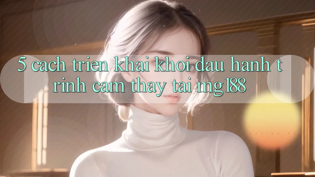 5. Cách triển khai Khởi đầu Hành Trình Cảm thấy Tại mg188