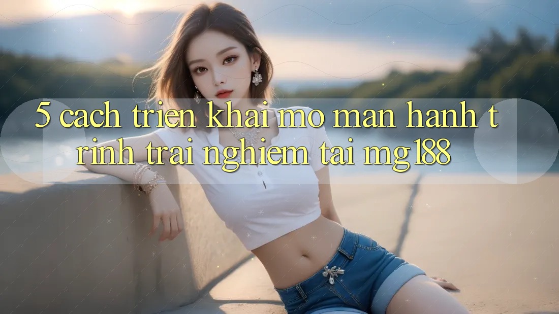 5. Cách triển khai Mở màn Hành Trình Trải Nghiệm Tại mg188