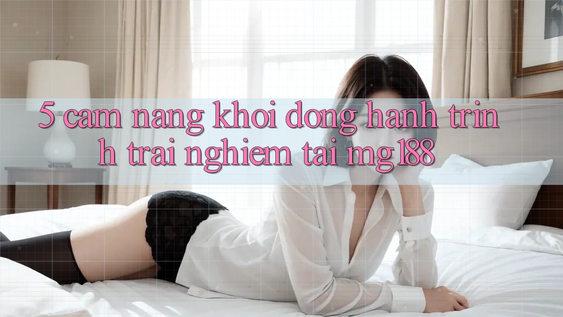 5. Cẩm nang Khởi động Hành Trình Trải nghiệm Tại mg188
