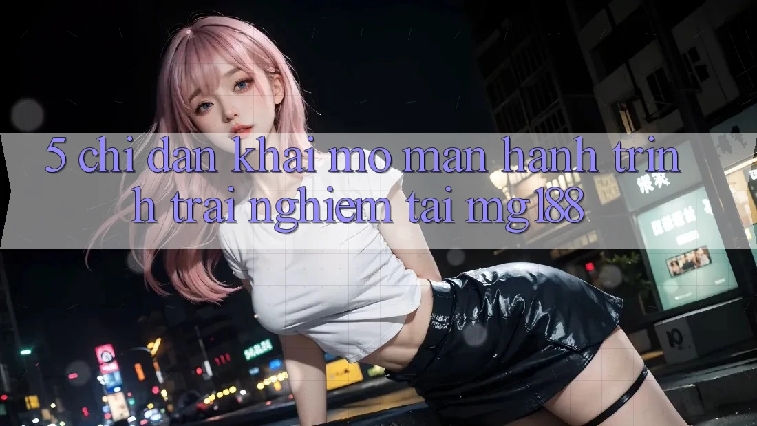 5. Chỉ dẫn Khai mở màn Hành Trình Trải Nghiệm Tại mg188