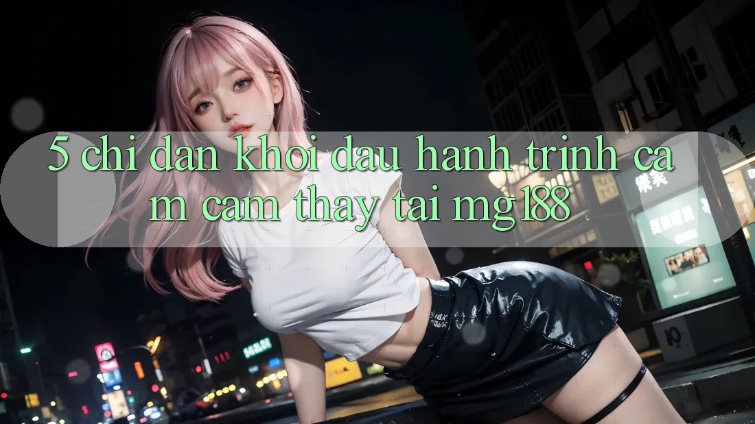 5. Chỉ dẫn Khởi đầu Hành Trình Cảm cảm thấy Tại mg188 5. Chỉ dẫn Khởi đầu Hành Trình Cảm cảm thấy Tại mg188