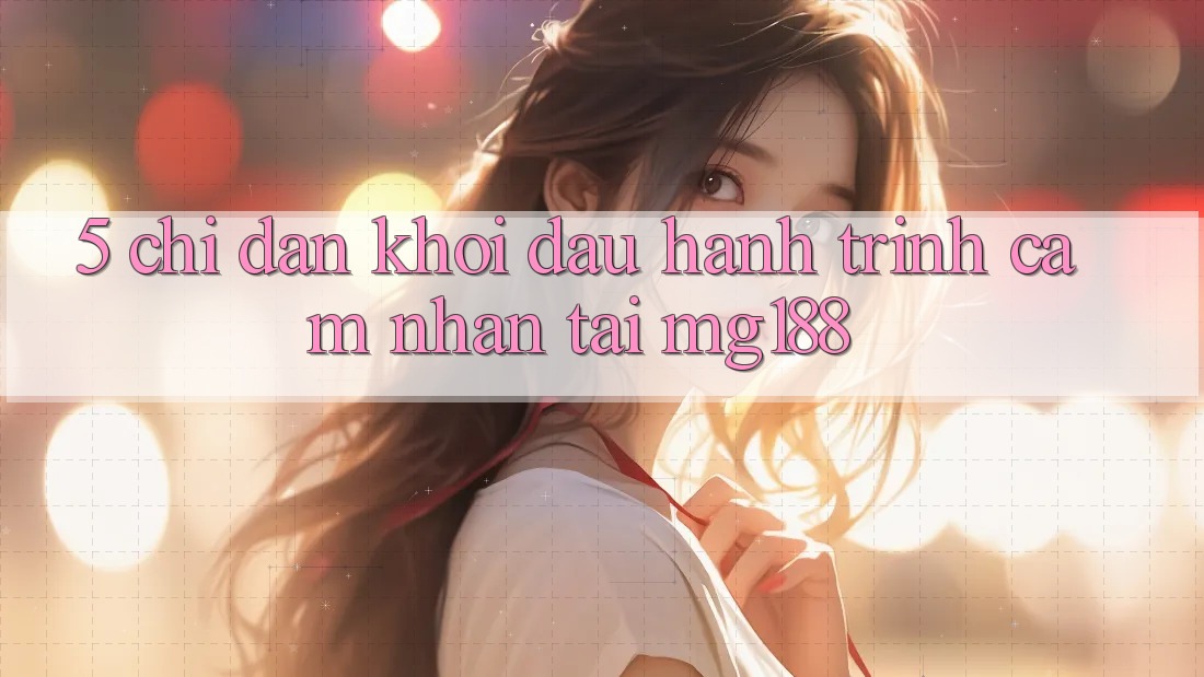 5. Chỉ dẫn Khởi đầu Hành Trình Cảm nhận Tại mg188