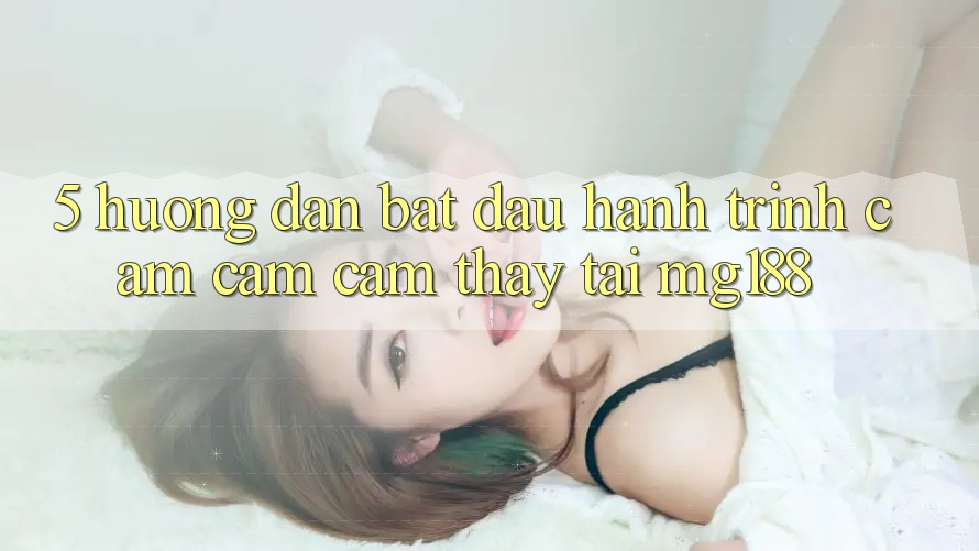 5. Hướng dẫn Bắt Đầu Hành Trình Cảm cảm cảm thấy Tại mg188