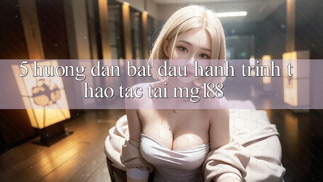 5. Hướng dẫn Bắt Đầu Hành Trình Thao tác Tại mg188
