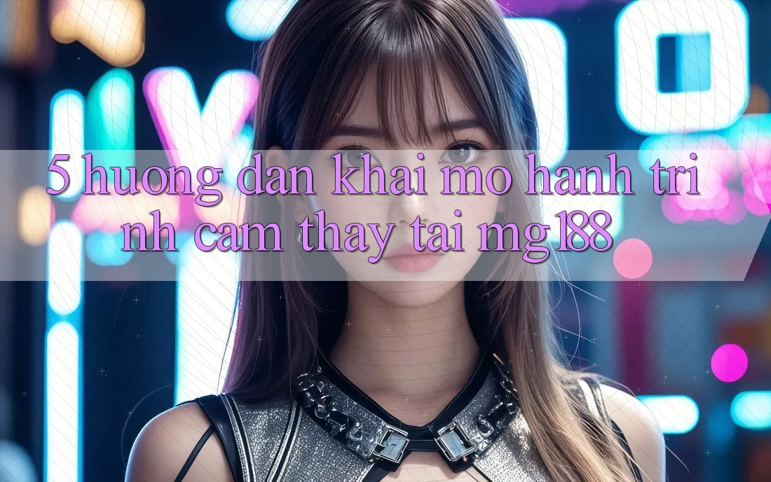 5. Hướng dẫn Khai mở Hành Trình Cảm thấy Tại mg188