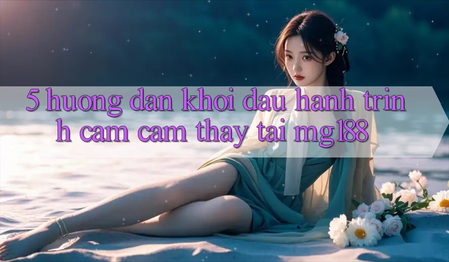 5. Hướng dẫn Khởi đầu Hành Trình Cảm cảm thấy Tại mg188