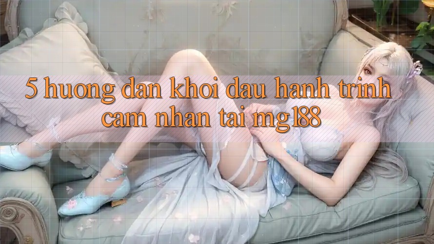 5. Hướng dẫn Khởi đầu Hành Trình Cảm nhận Tại mg188