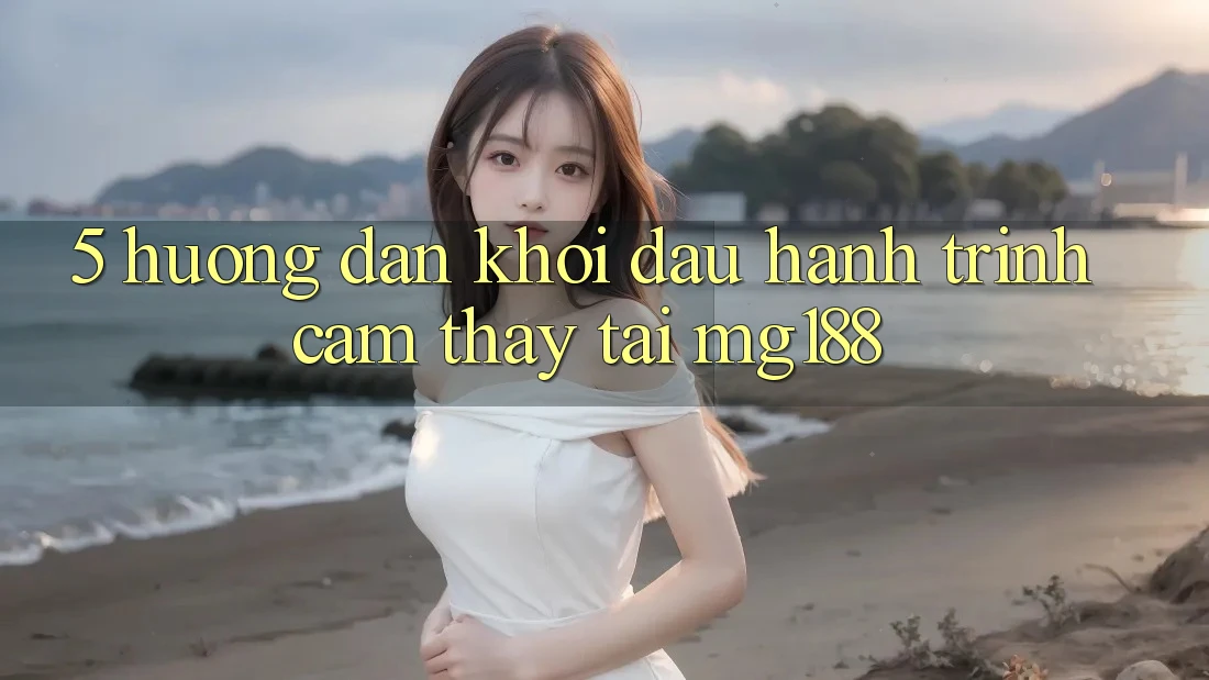 5. Hướng dẫn Khởi đầu Hành Trình Cảm thấy Tại mg188