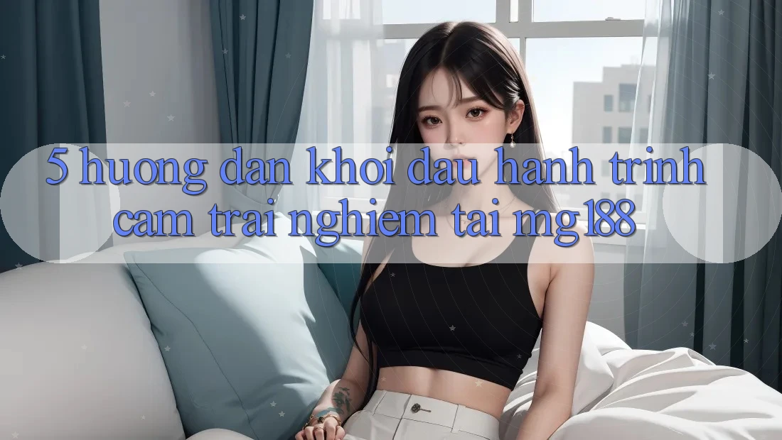 5. Hướng dẫn Khởi đầu Hành Trình Cảm trải nghiệm Tại mg188