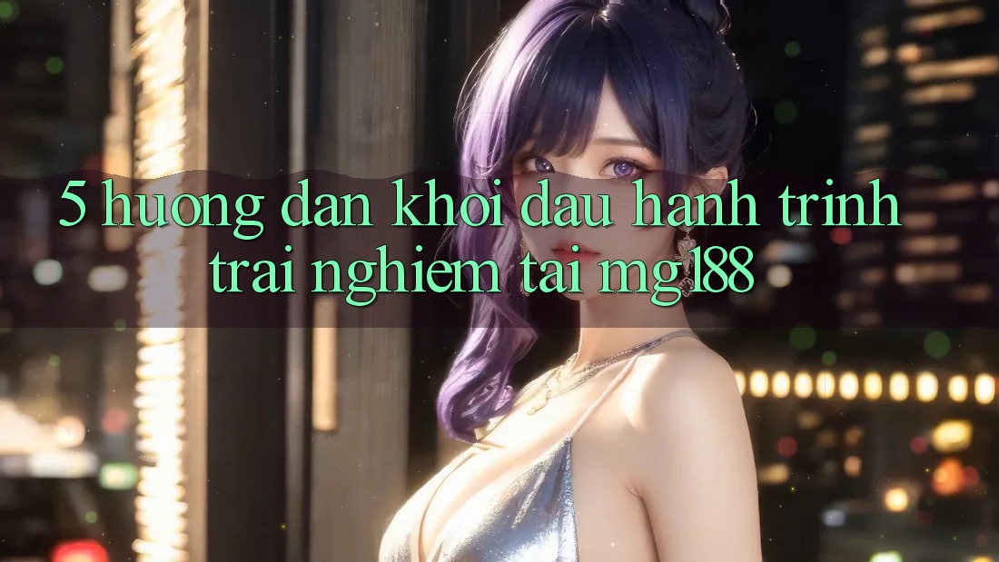 5. Hướng dẫn Khởi đầu Hành Trình Trải Nghiệm Tại mg188