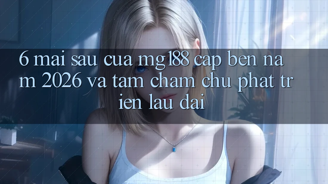 6. Mai sau Của mg188 Cập bến Năm 2026 Và Tầm Chăm chú Phát Triển Lâu dài