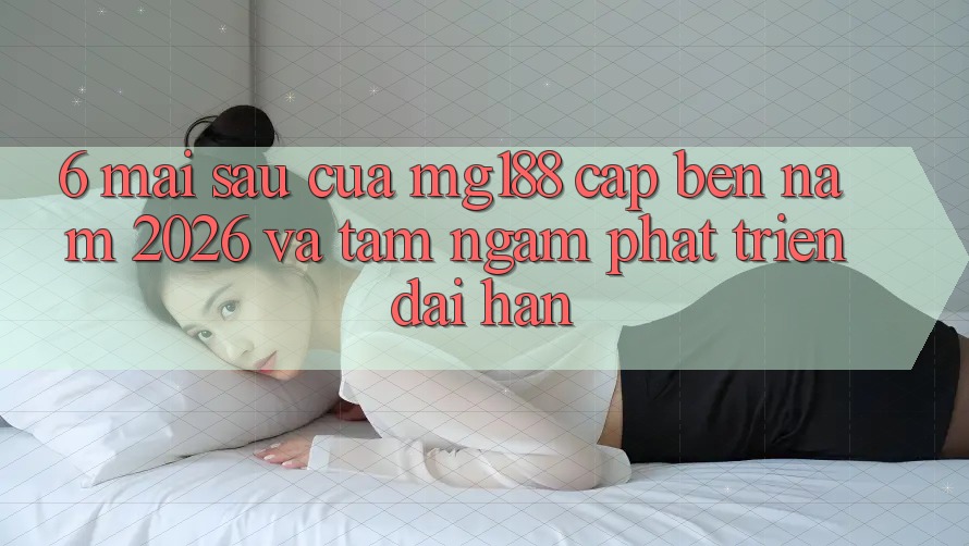 6. Mai sau Của mg188 Cập bến Năm 2026 Và Tầm Ngắm Phát Triển Dài hạn
