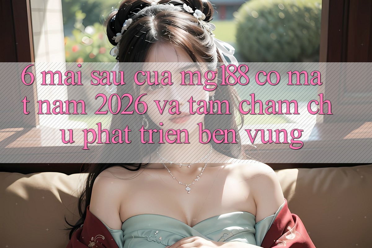 6. Mai sau Của mg188 Có mặt Năm 2026 Và Tầm Chăm chú Phát Triển Bền Vững