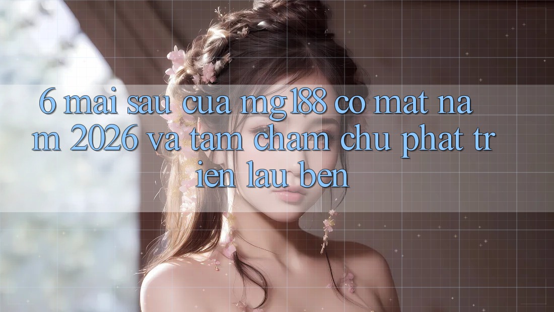6. Mai sau Của mg188 Có mặt Năm 2026 Và Tầm Chăm chú Phát Triển Lâu bền