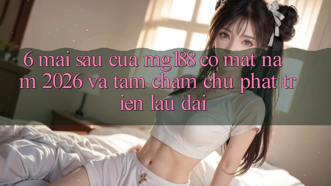 6. Mai sau Của mg188 Có mặt Năm 2026 Và Tầm Chăm chú Phát Triển Lâu dài