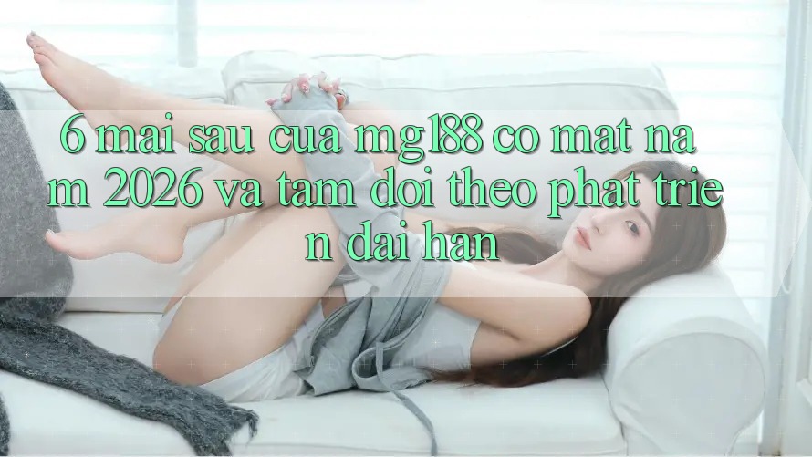 6. Mai sau Của mg188 Có mặt Năm 2026 Và Tầm Dõi theo Phát Triển Dài hạn