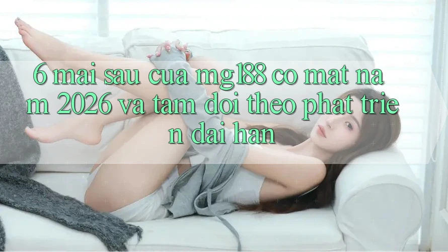 6. Mai sau Của mg188 Có mặt Năm 2026 Và Tầm Dõi theo Phát Triển Dài hạn