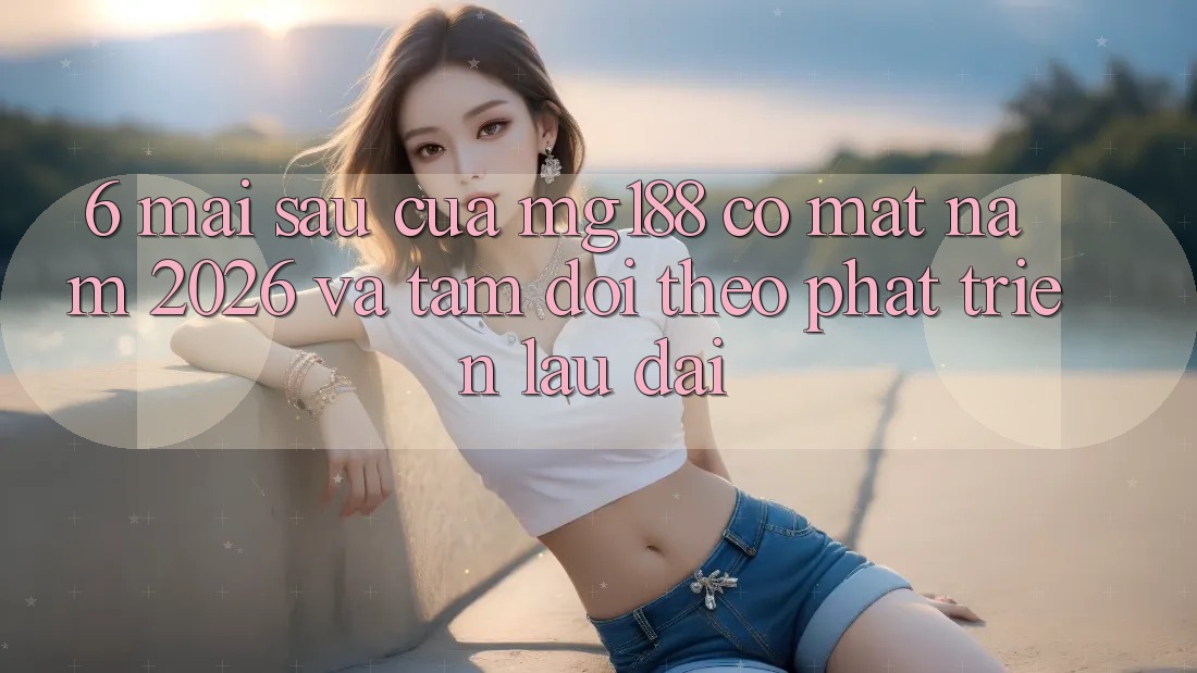 6. Mai sau Của mg188 Có mặt Năm 2026 Và Tầm Dõi theo Phát Triển Lâu dài