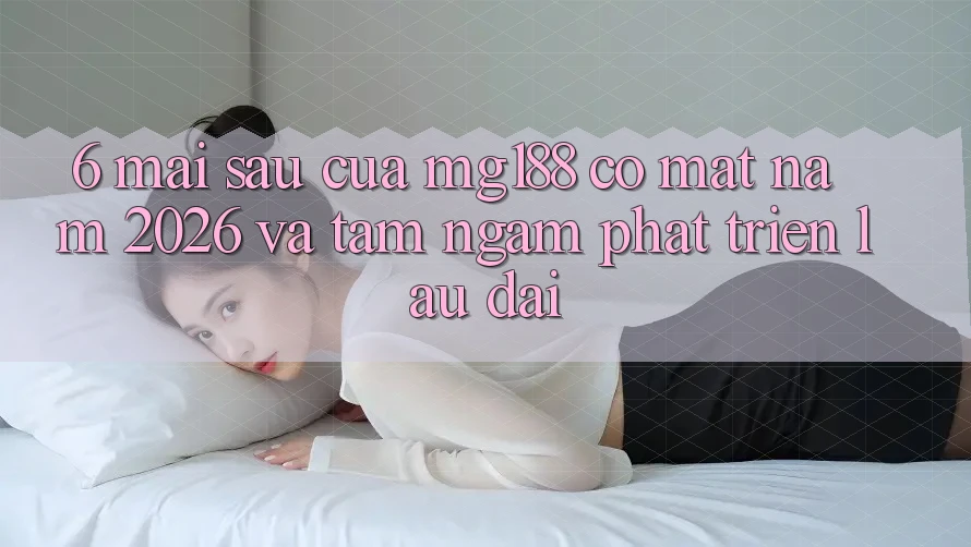 6. Mai sau Của mg188 Có mặt Năm 2026 Và Tầm Ngắm Phát Triển Lâu dài