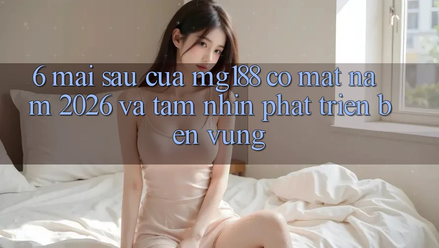 6. Mai sau Của mg188 Có mặt Năm 2026 Và Tầm Nhìn Phát Triển Bền vững
