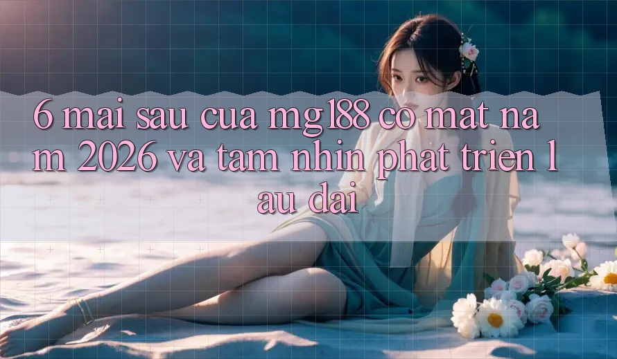 6. Mai sau Của mg188 Có mặt Năm 2026 Và Tầm Nhìn Phát Triển Lâu dài