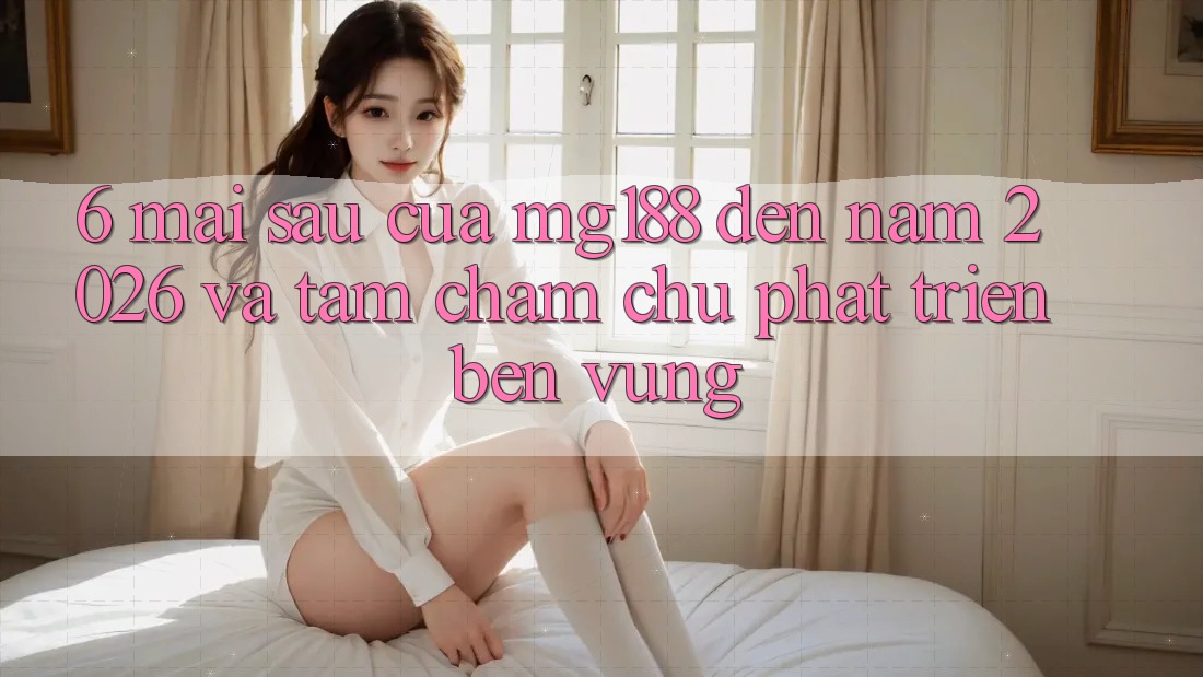 6. Mai sau Của mg188 Đến Năm 2026 Và Tầm Chăm chú Phát Triển Bền Vững