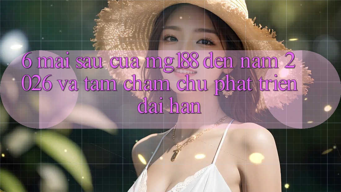 6. Mai sau Của mg188 Đến Năm 2026 Và Tầm Chăm chú Phát Triển Dài hạn