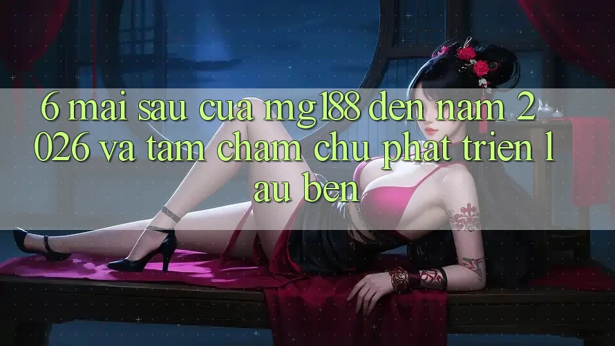 6. Mai sau Của mg188 Đến Năm 2026 Và Tầm Chăm chú Phát Triển Lâu bền