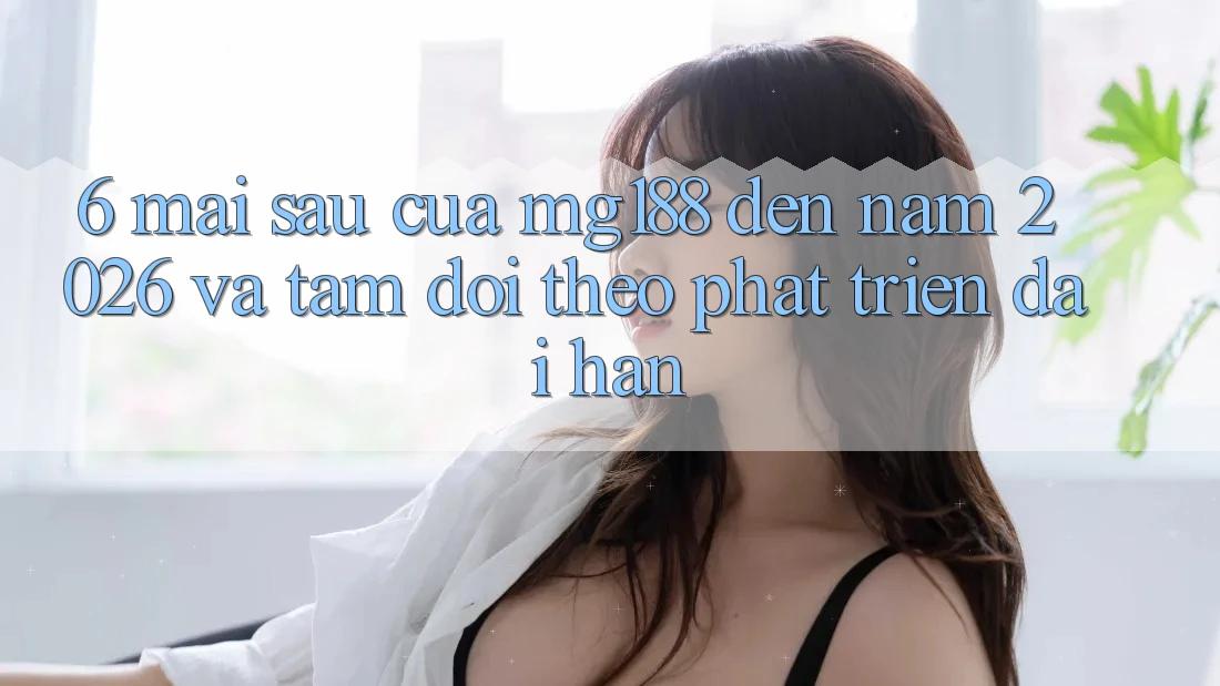 6. Mai sau Của mg188 Đến Năm 2026 Và Tầm Dõi theo Phát Triển Dài hạn