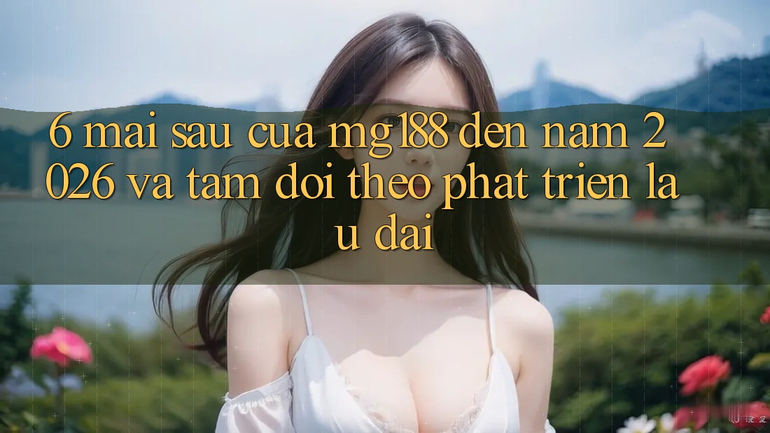 6. Mai sau Của mg188 Đến Năm 2026 Và Tầm Dõi theo Phát Triển Lâu dài