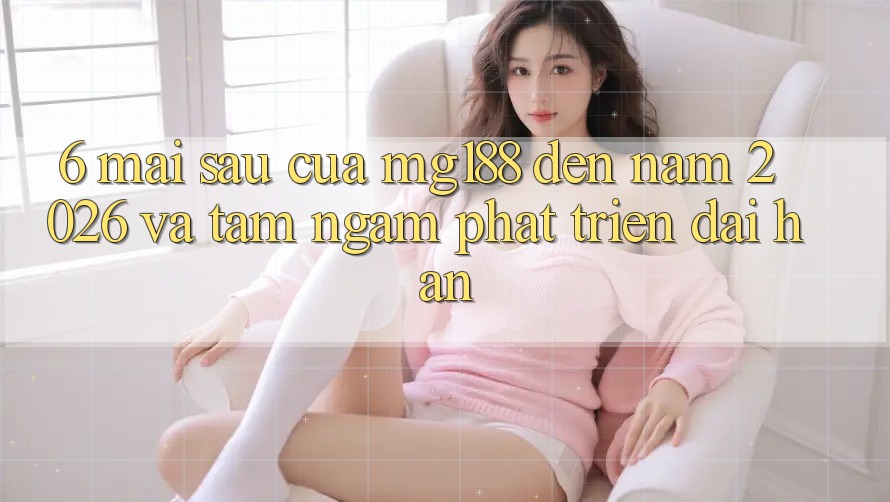 6. Mai sau Của mg188 Đến Năm 2026 Và Tầm Ngắm Phát Triển Dài hạn