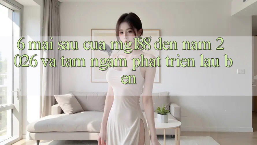 6. Mai sau Của mg188 Đến Năm 2026 Và Tầm Ngắm Phát Triển Lâu bền
