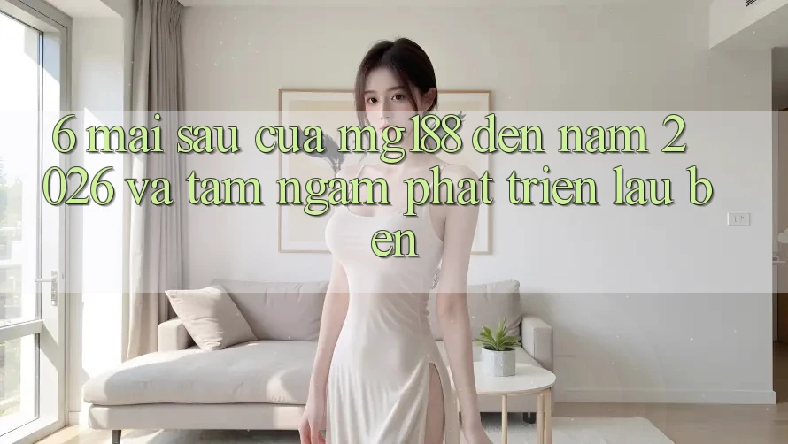 6. Mai sau Của mg188 Đến Năm 2026 Và Tầm Ngắm Phát Triển Lâu bền