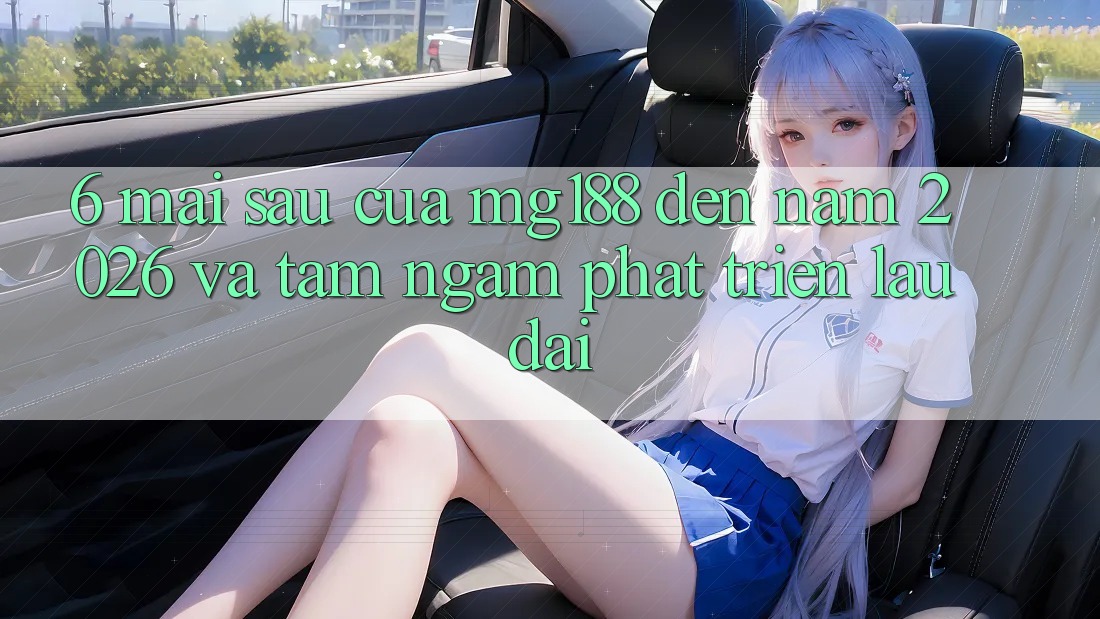 6. Mai sau Của mg188 Đến Năm 2026 Và Tầm Ngắm Phát Triển Lâu dài