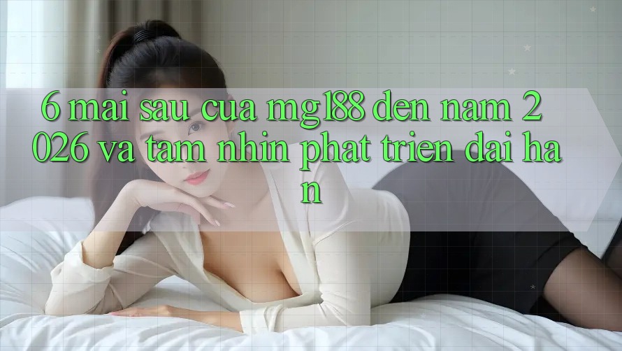6. Mai sau Của mg188 Đến Năm 2026 Và Tầm Nhìn Phát Triển Dài hạn