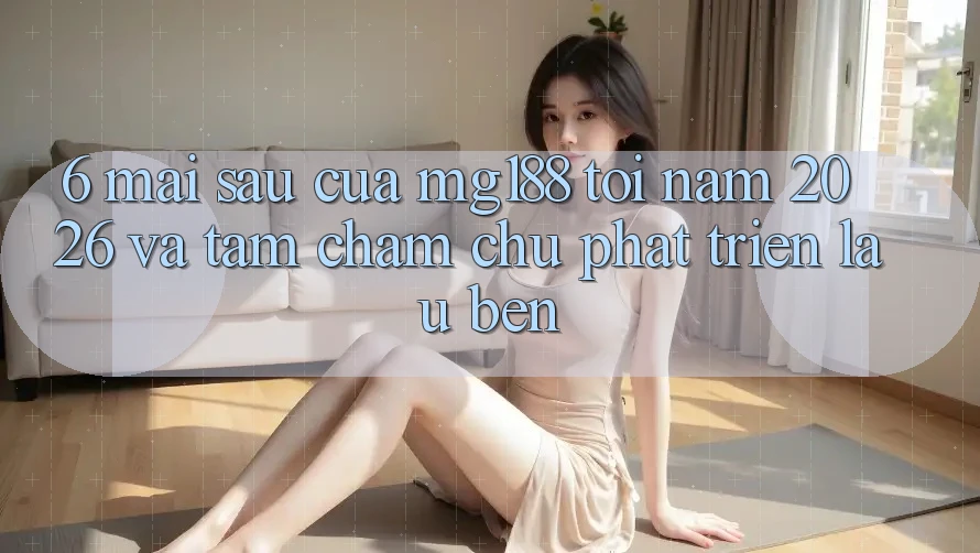 6. Mai sau Của mg188 Tới Năm 2026 Và Tầm Chăm chú Phát Triển Lâu bền