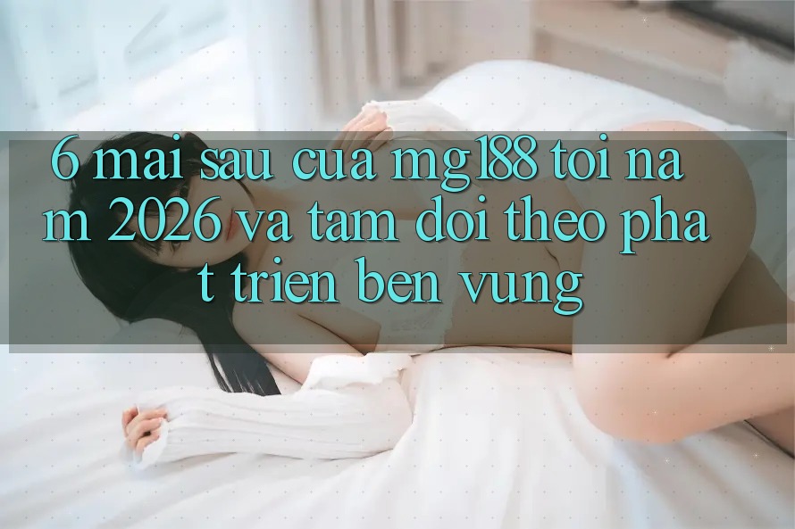 6. Mai sau Của mg188 Tới Năm 2026 Và Tầm Dõi theo Phát Triển Bền Vững