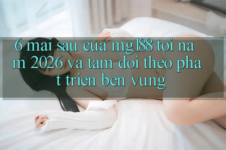 6. Mai sau Của mg188 Tới Năm 2026 Và Tầm Dõi theo Phát Triển Bền vững