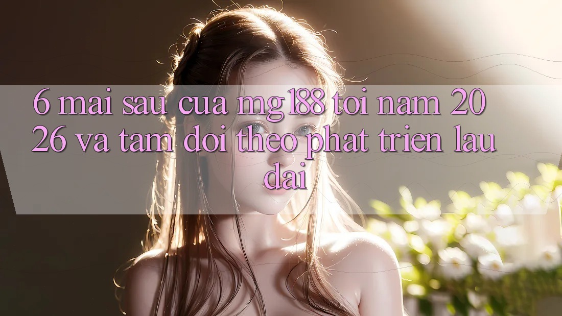 6. Mai sau Của mg188 Tới Năm 2026 Và Tầm Dõi theo Phát Triển Lâu dài