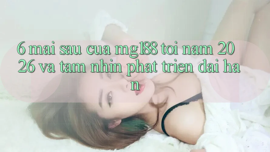 6. Mai sau Của mg188 Tới Năm 2026 Và Tầm Nhìn Phát Triển Dài hạn