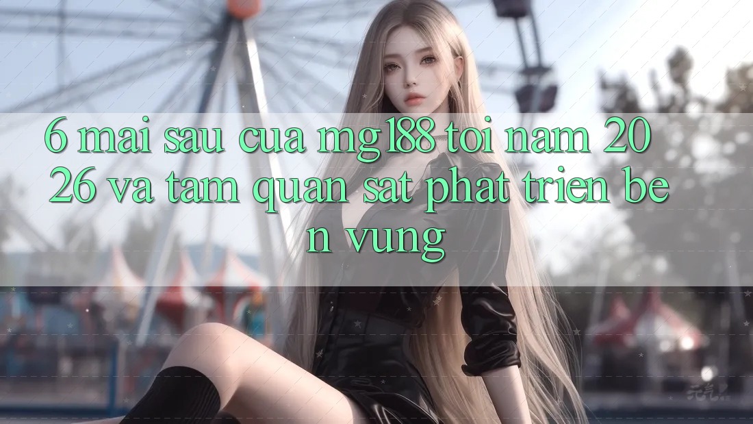 6. Mai sau Của mg188 Tới Năm 2026 Và Tầm Quan sát Phát Triển Bền Vững