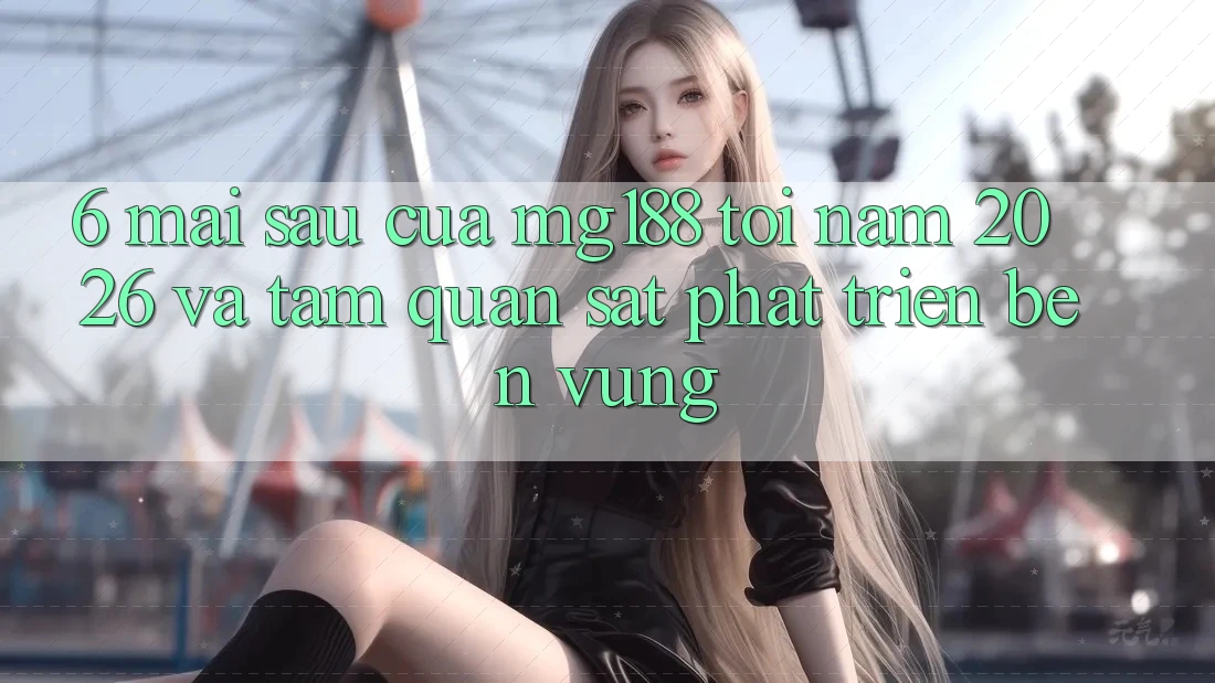 6. Mai sau Của mg188 Tới Năm 2026 Và Tầm Quan sát Phát Triển Bền Vững