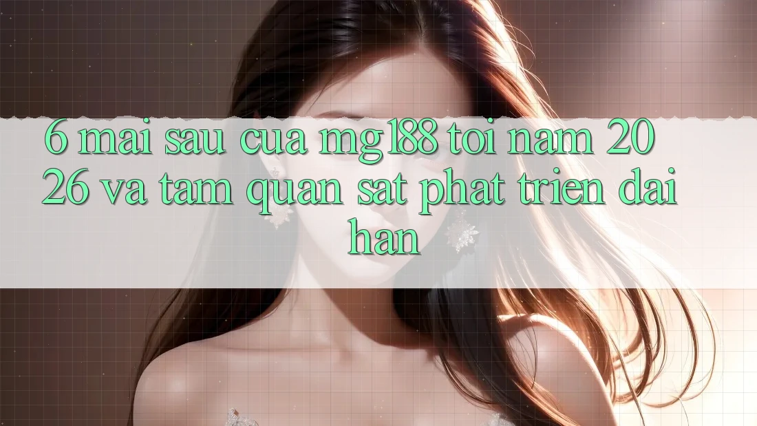 6. Mai sau Của mg188 Tới Năm 2026 Và Tầm Quan sát Phát Triển Dài hạn