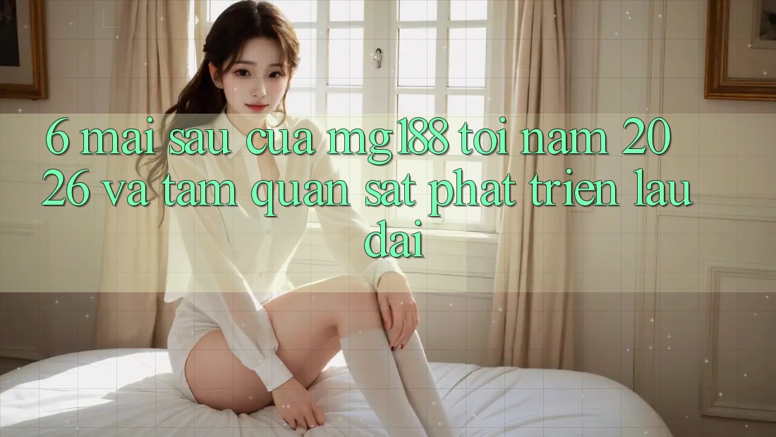 6. Mai sau Của mg188 Tới Năm 2026 Và Tầm Quan sát Phát Triển Lâu dài