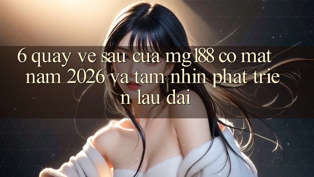 6. Quay về sau Của mg188 Có mặt Năm 2026 Và Tầm Nhìn Phát Triển Lâu dài