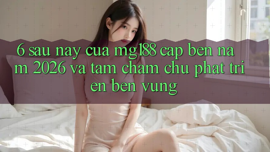 6. Sau này Của mg188 Cập bến Năm 2026 Và Tầm Chăm chú Phát Triển Bền Vững