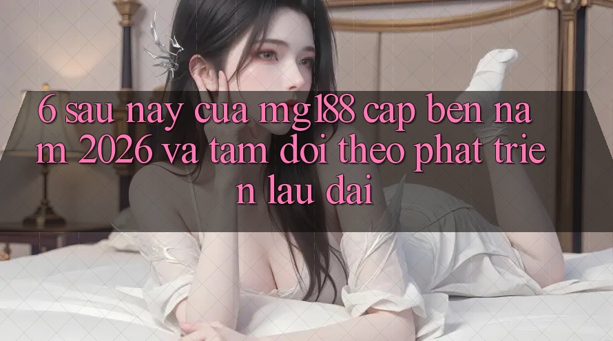 6. Sau này Của mg188 Cập bến Năm 2026 Và Tầm Dõi theo Phát Triển Lâu dài