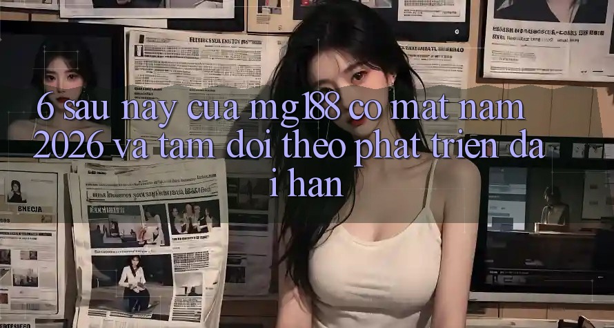 6. Sau này Của mg188 Có mặt Năm 2026 Và Tầm Dõi theo Phát Triển Dài hạn